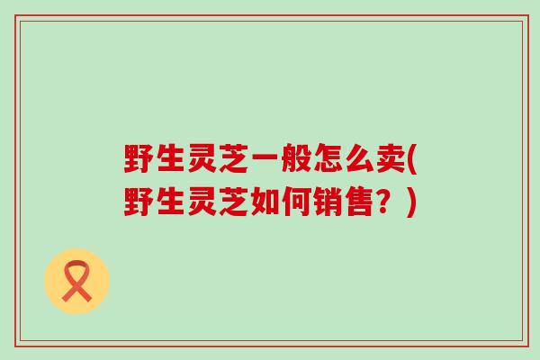 野生灵芝一般怎么卖(野生灵芝如何销售？)