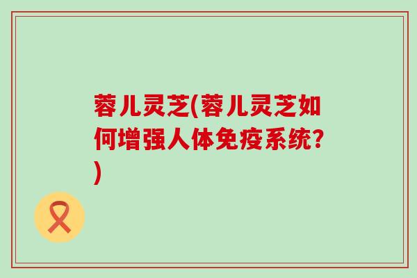 蓉儿灵芝(蓉儿灵芝如何增强人体免疫系统？)