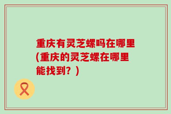 重庆有灵芝螺吗在哪里(重庆的灵芝螺在哪里能找到？)