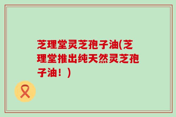 芝理堂灵芝孢子油(芝理堂推出纯天然灵芝孢子油！)