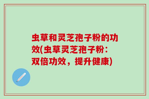 虫草和灵芝孢子粉的功效(虫草灵芝孢子粉：双倍功效，提升健康)