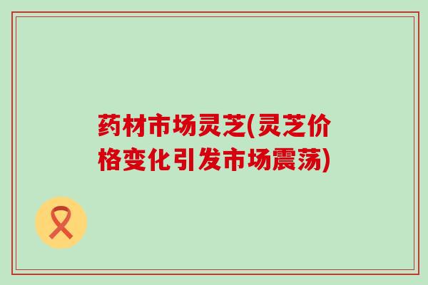 药材市场灵芝(灵芝价格变化引发市场震荡)
