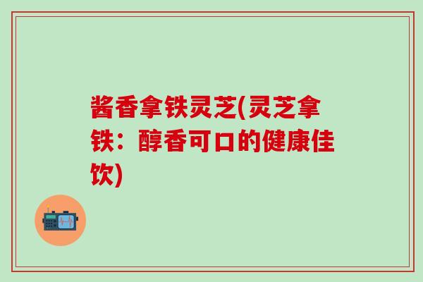 酱香拿铁灵芝(灵芝拿铁：醇香可口的健康佳饮)