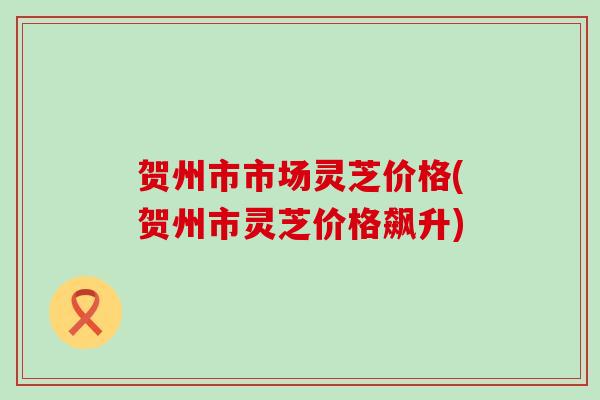贺州市市场灵芝价格(贺州市灵芝价格飙升)