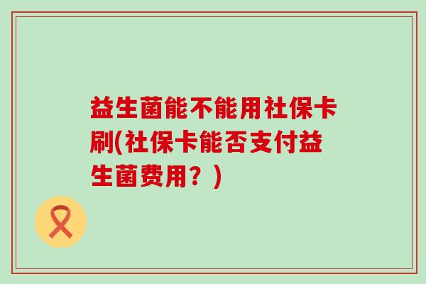 益生菌能不能用社保卡刷(社保卡能否支付益生菌费用？)