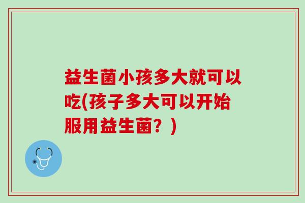 益生菌小孩多大就可以吃(孩子多大可以开始服用益生菌？)