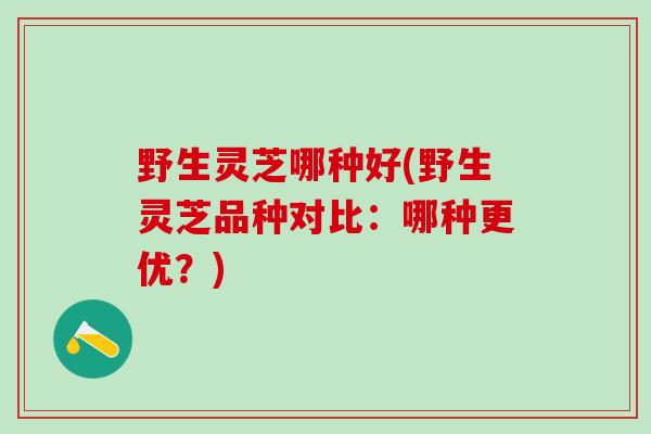 野生灵芝哪种好(野生灵芝品种对比：哪种更优？)