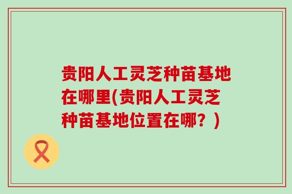贵阳人工灵芝种苗基地在哪里(贵阳人工灵芝种苗基地位置在哪？)