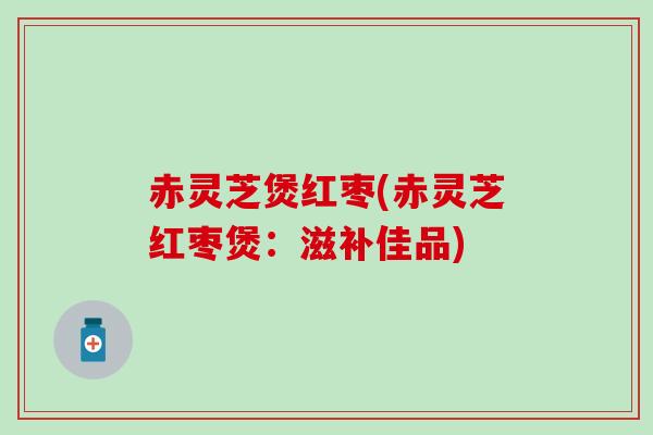 赤灵芝煲红枣(赤灵芝红枣煲：滋补佳品)