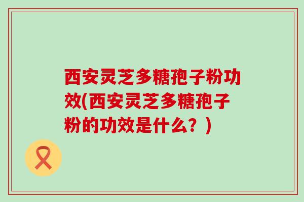 西安灵芝多糖孢子粉功效(西安灵芝多糖孢子粉的功效是什么？)