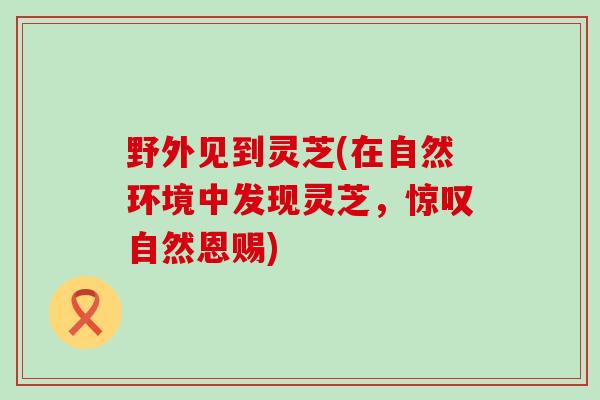野外见到灵芝(在自然环境中发现灵芝，惊叹自然恩赐)