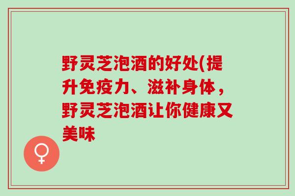 野灵芝泡酒的好处(提升免疫力、滋补身体，野灵芝泡酒让你健康又美味