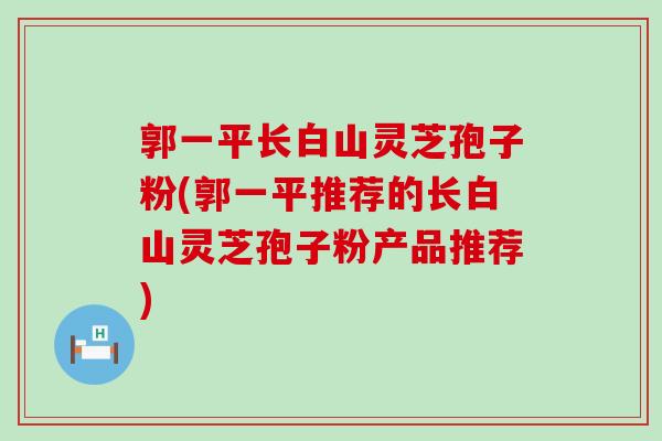 郭一平长白山灵芝孢子粉(郭一平推荐的长白山灵芝孢子粉产品推荐)
