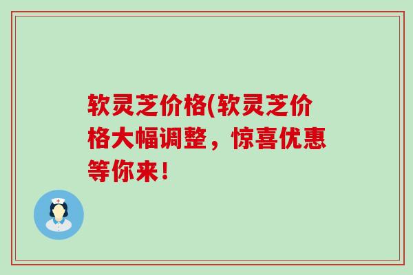 软灵芝价格(软灵芝价格大幅调整，惊喜优惠等你来！