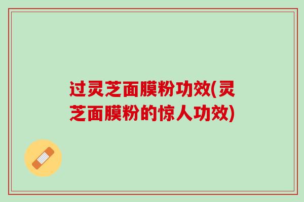 过灵芝面膜粉功效(灵芝面膜粉的惊人功效)