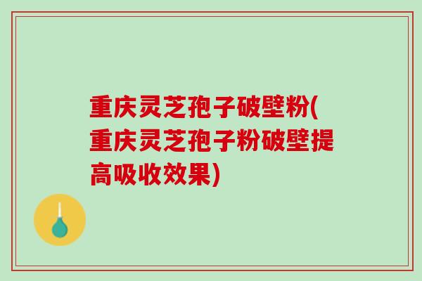 重庆灵芝孢子破壁粉(重庆灵芝孢子粉破壁提高吸收效果)