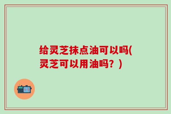 给灵芝抹点油可以吗(灵芝可以用油吗？)