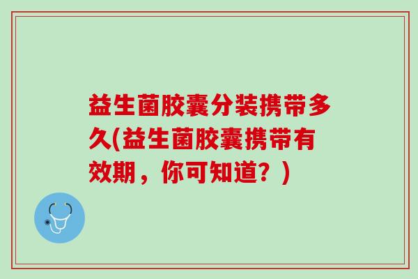 益生菌胶囊分装携带多久(益生菌胶囊携带有效期，你可知道？)