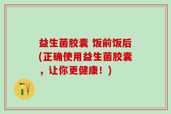 益生菌胶囊 饭前饭后(正确使用益生菌胶囊，让你更健康！)