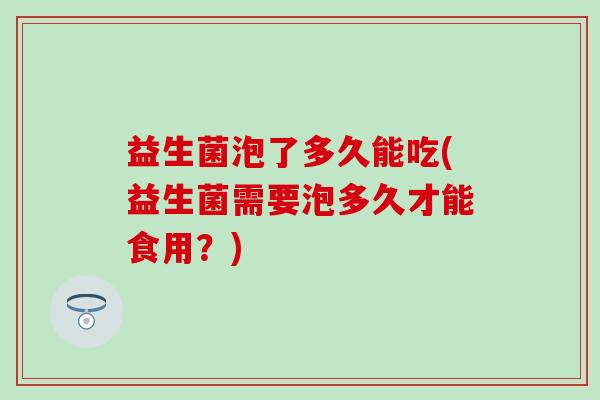 益生菌泡了多久能吃(益生菌需要泡多久才能食用？)