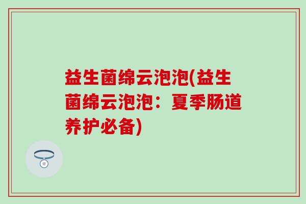 益生菌绵云泡泡(益生菌绵云泡泡：夏季肠道养护必备)