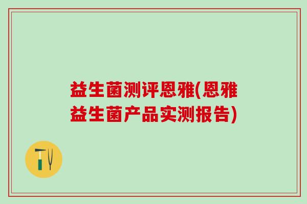 益生菌测评恩雅(恩雅益生菌产品实测报告) 益生菌测评恩雅(恩雅益生菌产品实测报告)