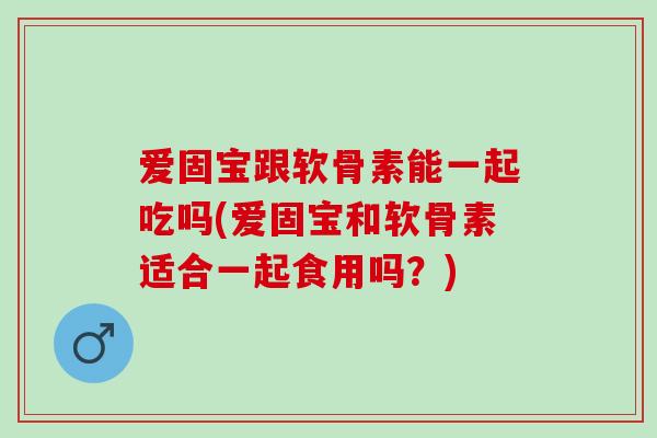 爱固宝跟软骨素能一起吃吗(爱固宝和软骨素适合一起食用吗？)