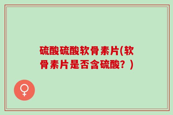 硫酸硫酸软骨素片(软骨素片是否含硫酸？)
