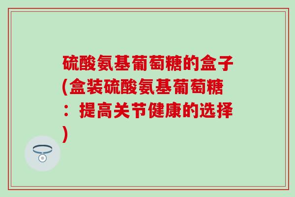 硫酸氨基葡萄糖的盒子(盒装硫酸氨基葡萄糖：提高关节健康的选择)