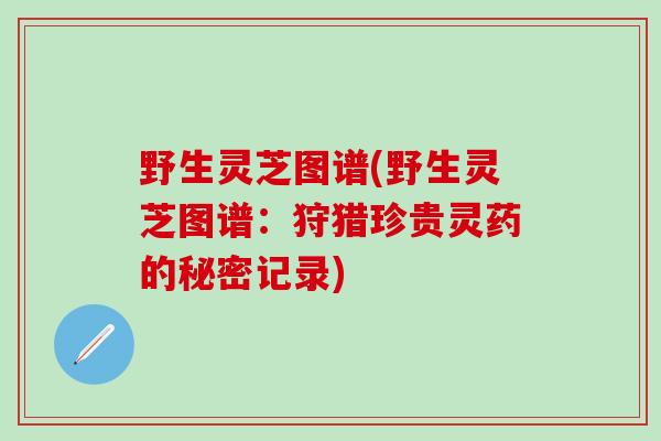 野生灵芝图谱(野生灵芝图谱：狩猎珍贵灵药的秘密记录)