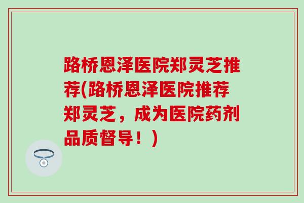 路桥恩泽医院郑灵芝推荐(路桥恩泽医院推荐郑灵芝，成为医院药剂品质督导！)