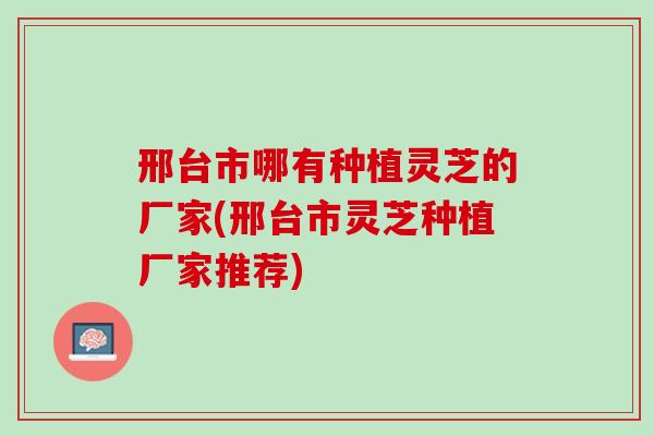 邢台市哪有种植灵芝的厂家(邢台市灵芝种植厂家推荐)
