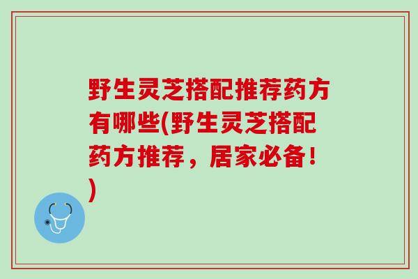 野生灵芝搭配推荐药方有哪些(野生灵芝搭配药方推荐，居家必备！)