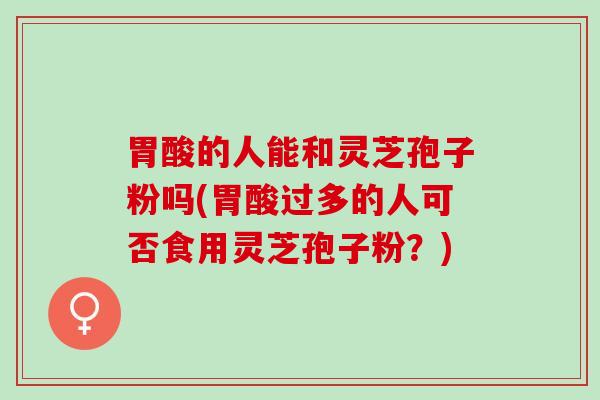 胃酸的人能和灵芝孢子粉吗(胃酸过多的人可否食用灵芝孢子粉？)