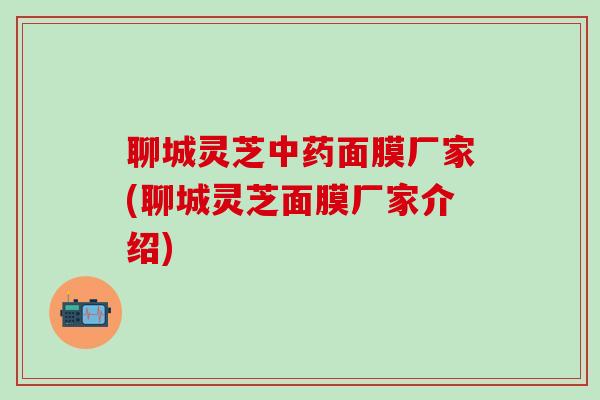 聊城灵芝中药面膜厂家(聊城灵芝面膜厂家介绍)