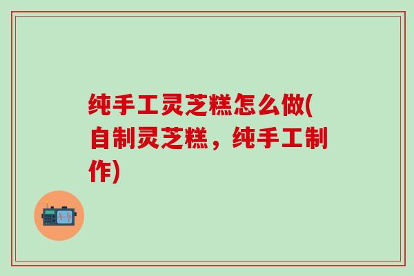 纯手工灵芝糕怎么做(自制灵芝糕，纯手工制作)