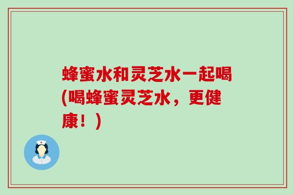 蜂蜜水和灵芝水一起喝(喝蜂蜜灵芝水，更健康！)