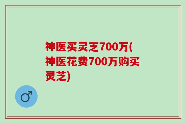神医买灵芝700万(神医花费700万购买灵芝)