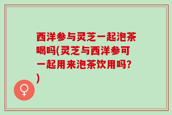 西洋参与灵芝一起泡茶喝吗(灵芝与西洋参可一起用来泡茶饮用吗？)