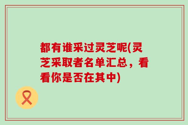 都有谁采过灵芝呢(灵芝采取者名单汇总，看看你是否在其中)