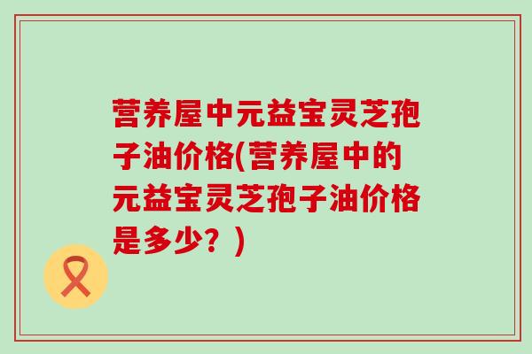 营养屋中元益宝灵芝孢子油价格(营养屋中的元益宝灵芝孢子油价格是多少？)