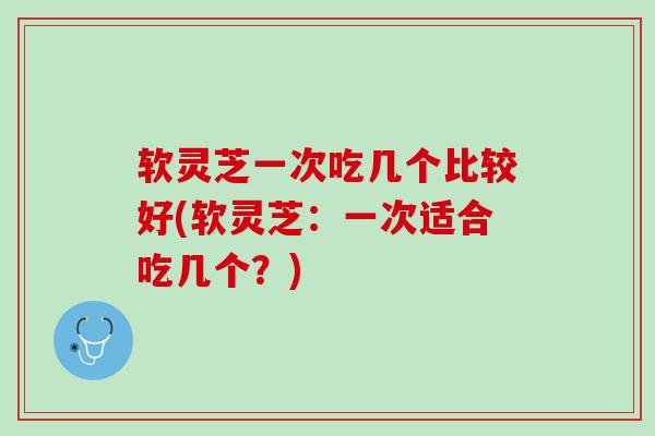 软灵芝一次吃几个比较好(软灵芝：一次适合吃几个？)