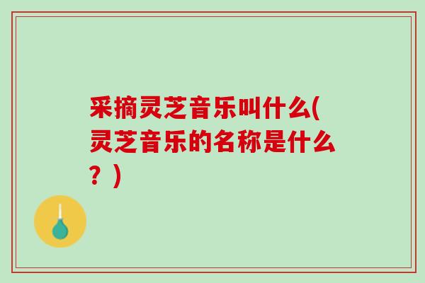 采摘灵芝音乐叫什么(灵芝音乐的名称是什么？)