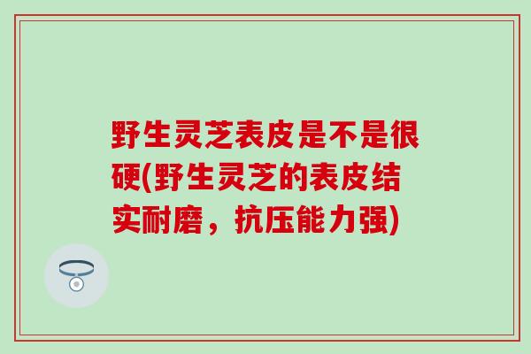 野生灵芝表皮是不是很硬(野生灵芝的表皮结实耐磨，抗压能力强)