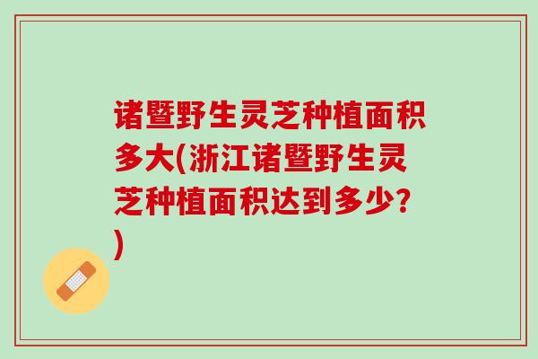 诸暨野生灵芝种植面积多大(浙江诸暨野生灵芝种植面积达到多少？)