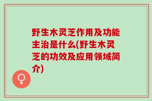 野生木灵芝作用及功能主治是什么(野生木灵芝的功效及应用领域简介)
