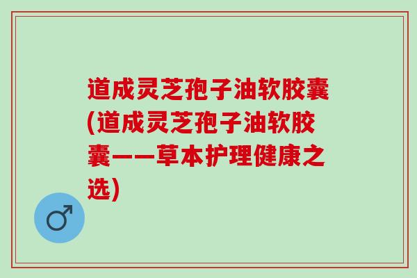 道成灵芝孢子油软胶囊(道成灵芝孢子油软胶囊——草本护理健康之选)