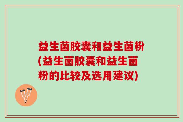 益生菌胶囊和益生菌粉(益生菌胶囊和益生菌粉的比较及选用建议)
