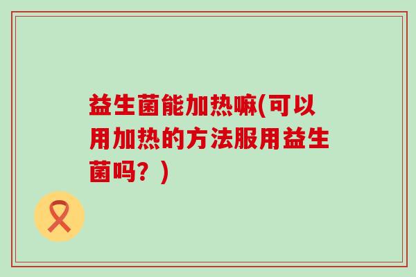 益生菌能加热嘛(可以用加热的方法服用益生菌吗？)