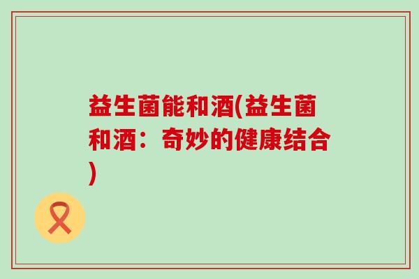 益生菌能和酒(益生菌和酒：奇妙的健康结合)